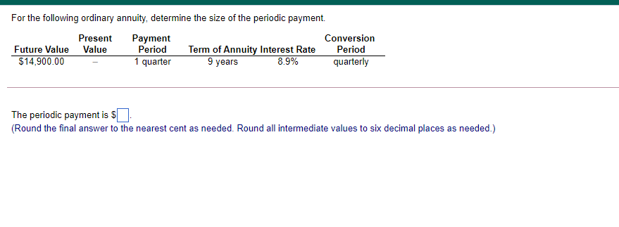 For the following ordinary annuity, determine the size of the periodic payment.
Present
Payment
Period
1 quarter
Conversion
Future Value Value
Term of Annuity Interest Rate
9 years
Period
$14,900.00
8.9%
quarterly
The periodic payment is $
(Round the final answer to the nearest cent as needed. Round all intermediate values to six decimal places as needed.)
