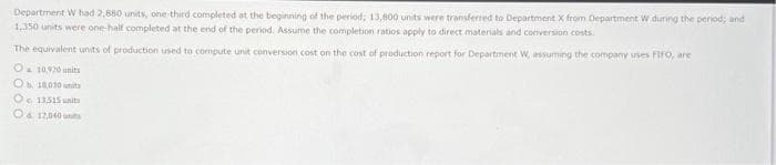 Department W had 2,880 units, one-third completed at the beginning of the period; 13,800 units were transferred to Department X from Department W during the period; and
1,350 units were one-half completed at the end of the period. Assume the completion ratios apply to direct materials and conversion costs.
The equivalent units of production used to compute unit conversion cost on the cost of production report for Department W, assuming the company uses FIFO, are
O 10,920 units
Ob 18.00 units
O 13515 units
& 12,040 units
