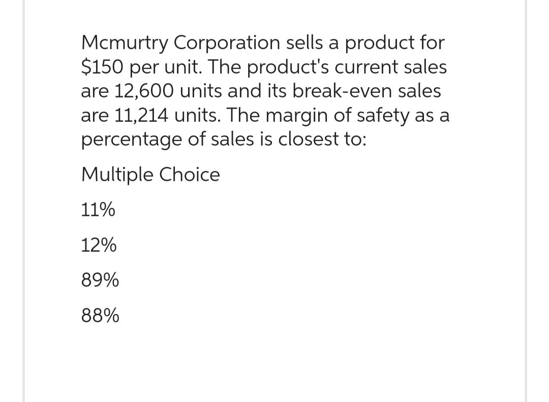 Mcmurtry Corporation sells a product for
$150 per unit. The product's current sales
are 12,600 units and its break-even sales
are 11,214 units. The margin of safety as a
percentage of sales is closest to:
Multiple Choice
11%
12%
89%
88%
