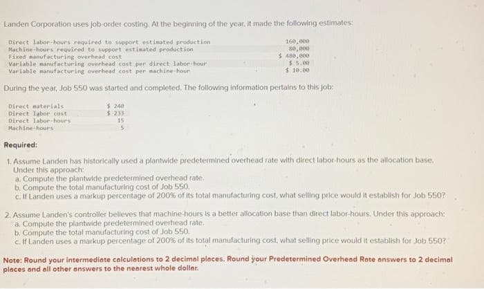 Landen Corporation uses job-order costing. At the beginning of the year. It made the following estimates:
Direct labor-hours required to support estimated production
Machine-hours required to support estimated production
Fixed manufacturing overhead cost
160,000
80,000
$ 480,000
$5.00
$10.00
Variable manufacturing overhead cost per direct labor-hour
Variable manufacturing overhead cost per machine-hour
During the year, Job 550 was started and completed. The following information pertains to this job:
Direct materials.
Direct labor cost
Direct labor-hours
Machine-hours
$ 240
$ 233
15
Required:
1. Assume Landen has historically used a plantwide predetermined overhead rate with direct labor-hours as the allocation base.
Under this approach:
a. Compute the plantwide predetermined overhead rate.
b. Compute the total manufacturing cost of Job 550.
c. If Landen uses a markup percentage of 200% of its total manufacturing cost, what selling price would it establish for Job 550?
2. Assume Landen's controller believes that machine-hours is a better allocation base than direct labor-hours. Under this approach:
a. Compute the plantwide predetermined overhead rate.
b. Compute the total manufacturing cost of Job 550.
c. If Landen uses a markup percentage of 200% of its total manufacturing cost, what selling price would it establish for Job 550?
Note: Round your intermediate calculations to 2 decimal places. Round your Predetermined Overhead Rate answers to 2 decimal
places and all other answers to the nearest whole dollar.