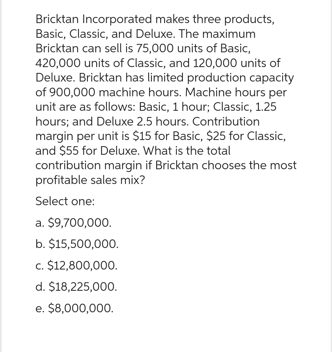 Bricktan Incorporated makes three products,
Basic, Classic, and Deluxe. The maximum
Bricktan can sell is 75,000 units of Basic,
420,000 units of Classic, and 120,000 units of
Deluxe. Bricktan has limited production capacity
of 900,000 machine hours. Machine hours per
unit are as follows: Basic, 1 hour; Classic, 1.25
hours; and Deluxe 2.5 hours. Contribution
margin per unit is $15 for Basic, $25 for Classic,
and $55 for Deluxe. What is the total
contribution margin if Bricktan chooses the most
profitable sales mix?
Select one:
a. $9,700,000.
b. $15,500,000.
c. $12,800,000.
d. $18,225,000.
e. $8,000,000.