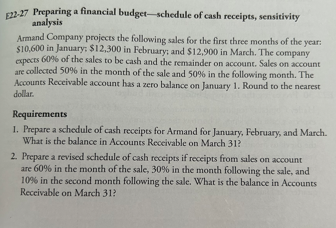 E22-27 Preparing a financial budget-schedule of cash receipts, sensitivity
analysis
Armand Company projects the following sales for the first three months of the year:
$10,600 in January; $12,300 in February; and $12,900 in March. The company
expects 60% of the sales to be cash and the remainder on account. Sales on account
are collected 50% in the month of the sale and 50% in the following month. The
Accounts Receivable account has a zero balance on January 1. Round to the nearest
dollar.
Requirements
1. Prepare a schedule of cash receipts for Armand for January, February, and March.
What is the balance in Accounts Receivable on March 31?
2. Prepare a revised schedule of cash receipts if receipts from sales on account
are 60% in the month of the sale, 30% in the month following the sale, and
10% in the second month following the sale. What is the balance in Accounts
Receivable on March 31?