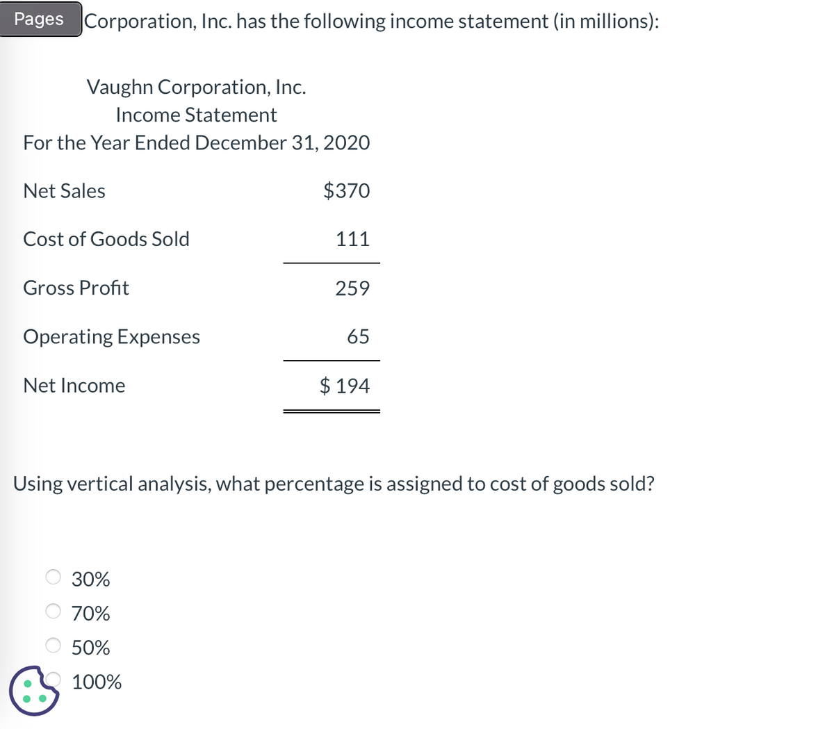 Pages Corporation, Inc. has the following income statement (in millions):
Vaughn Corporation, Inc.
Income Statement
For the Year Ended December 31, 2020
$370
Net Sales
Cost of Goods Sold
Gross Profit
Operating Expenses
Net Income
Гооо
111
30%
70%
50%
100%
259
65
Using vertical analysis, what percentage is assigned to cost of goods sold?
$194