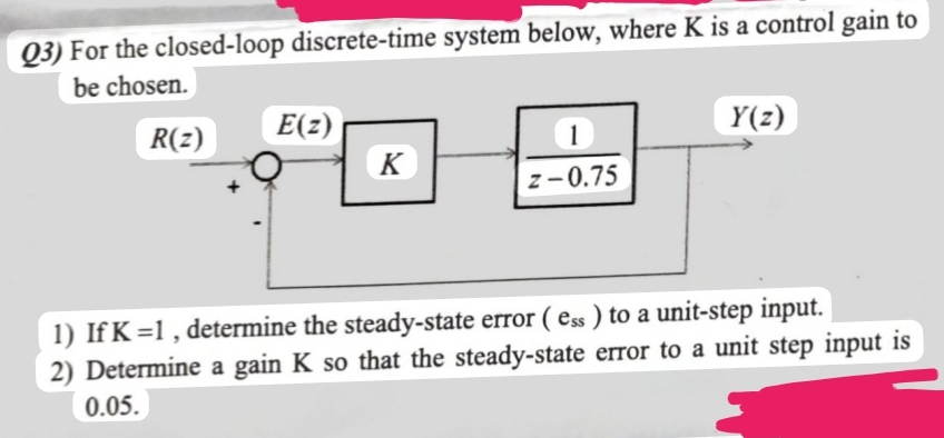 Q3) For the closed-loop discrete-time system below, where K is a control gain to
be chosen.
R(z)
E(z)
K
1
z-0.75
Y(z)
1) If K=1, determine the steady-state error (ess) to a unit-step input.
2) Determine a gain K so that the steady-state error to a unit step input is
0.05.