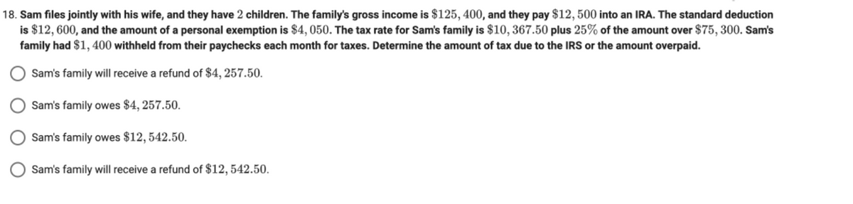 18. Sam files jointly with his wife, and they have 2 children. The family's gross income is $125, 400, and they pay $12, 500 into an IRA. The standard deduction
is $12, 600, and the amount of a personal exemption is $4, 050. The tax rate for Sam's family is $10, 367.50 plus 25% of the amount over $75, 300. Sam's
family had $1, 400 withheld from their paychecks each month for taxes. Determine the amount of tax due to the IRS or the amount overpaid.
Sam's family will receive a refund of $4, 257.50.
Sam's family owes $4, 257.50.
Sam's family owes $12, 542.50.
Sam's family will receive a refund of $12, 542.50.
