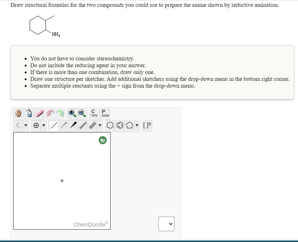 Draw structural formulas for the two compounds you could use to prepare the amine shown by reductive amination.
NH2
• You do not have to consider stereochemistry.
• Do not include the reducing agent in your answer.
• If there is more than one combination, draw only one.
• Draw one structure per sketcher. Add additional sketchers using the drop-down menu in the bottom right corner.
Separate multiple reactants using the + sign from the drop-down menu.
P.
opy aste
• [*
ChemDoodle
