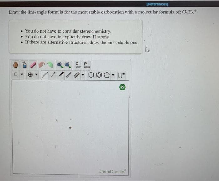 [References)
Draw the line-angle formula for the most stable carbocation with a molecular formula of: C3H,+
• You do not have to consider stereochemistry.
You do not have to explicitly draw H atoms.
• If there are alternative structures, draw the most stable one.
P
opy aste
ChemDoodle
