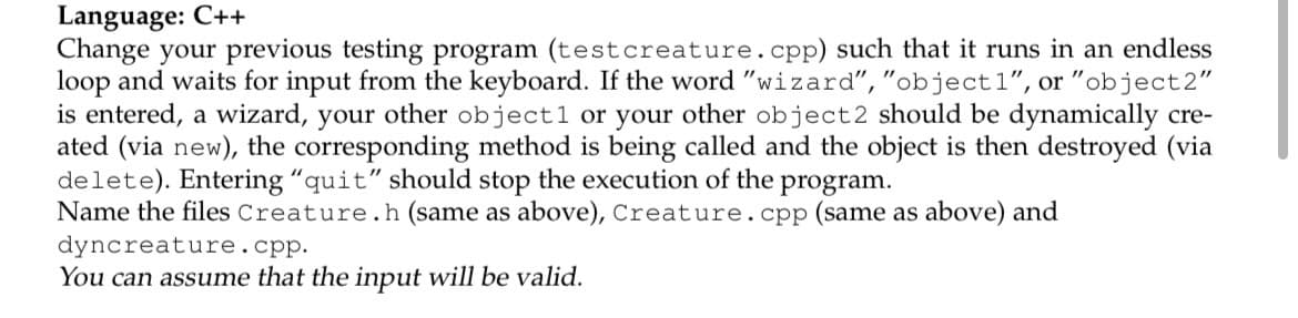 Language: C++
Change your previous testing program (testcreature.cpp) such that it runs in an endless
loop and waits for input from the keyboard. If the word "wizard","object1", or "object2"
is entered, a wizard, your other object1 or your other object2 should be dynamically cre-
ated (via new), the corresponding method is being called and the object is then destroyed (via
delete). Entering "quit" should stop the execution of the
Name the files Creature.h (same as above), Creature.cpp (same as above) and
dyncreature.cpp.
You can assume that the input will be valid.
program.
