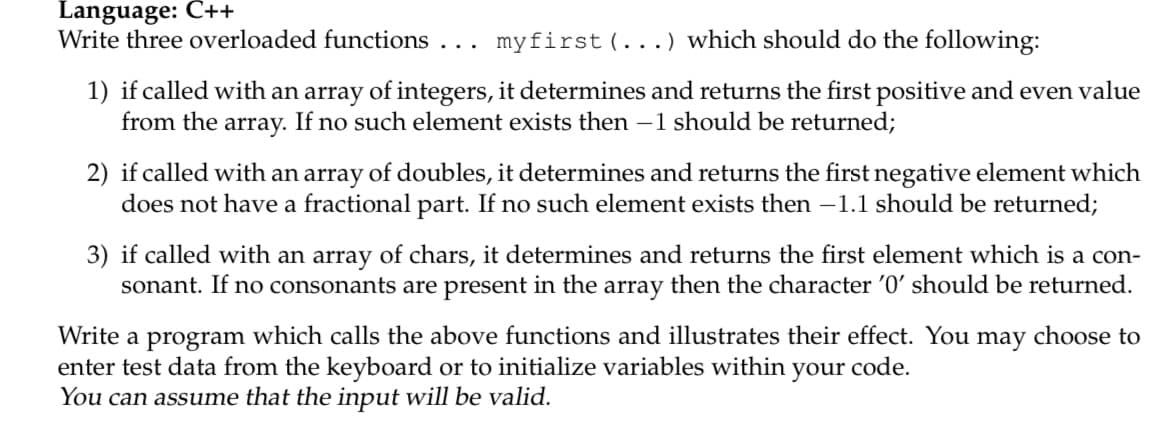 Language: Č++
Write three overloaded functions
myfirst (...) which should do the following:
...
1) if called with an array of integers, it determines and returns the first positive and even value
from the array. If no such element exists then -1 should be returned;
2) if called with an array of doubles, it determines and returns the first negative element which
does not have a fractional part. If no such element exists then -1.1 should be returned;
3) if called with an array of chars, it determines and returns the first element which is a con-
sonant. If no consonants are present in the array then the character '0' should be returned.
Write a program which calls the above functions and illustrates their effect. You may choose to
enter test data from the keyboard or to initialize variables within your code.
You can assume that the input will be valid.
