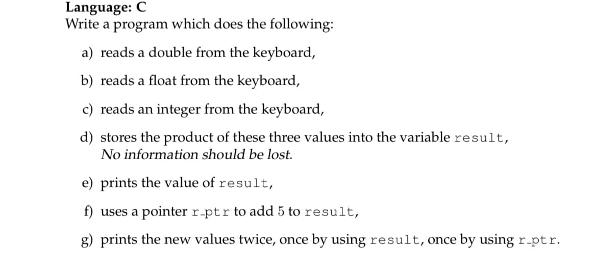 Language: C
Write a program which does the following:
a) reads a double from the keyboard,
b) reads a float from the keyboard,
c) reads an integer from the keyboard,
d) stores the product of these three values into the variable result,
No information should be lost.
e) prints the value of result,
f) uses a pointer r-ptr to add 5 to result,
g) prints the new values twice, once by using result, once by using r-ptr.
