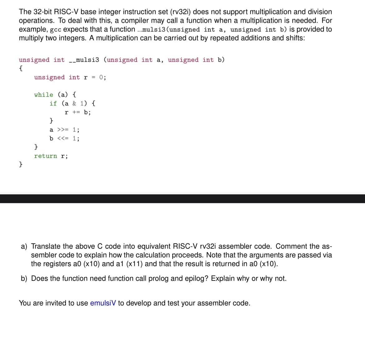 The 32-bit RISC-V base integer instruction set (rv32i) does not support multiplication and division
operations. To deal with this, a compiler may call a function when a multiplication is needed. For
example, gcc expects that a function - mulsi3(unsigned int a, unsigned int b) is provided to
multiply two integers. A multiplication can be carried out by repeated additions and shifts:
unsigned int -_mulsi3 (unsigned int a, unsigned int b)
{
unsigned int r = 0;
while (a) {
if (a & 1) {
r += b;
}
a >>= 1;
b <<= 1;
}
return r;
}
a) Translate the above C code into equivalent RISC-V rv32i assembler code. Comment the as-
sembler code to explain how the calculation proceeds. Note that the arguments are passed via
the registers a0 (x10) and a1 (x11) and that the result is returned in a0 (x10).
b) Does the function need function call prolog and epilog? Explain why or why not.
You are invited to use emulsiV to develop and test your assembler code.
