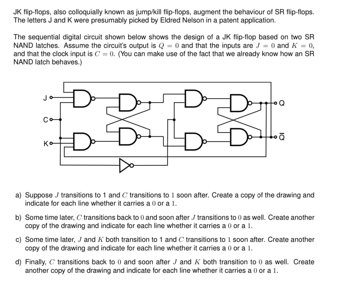 JK flip-flops, also colloquially known as jump/kill flip-flops, augment the behaviour of SR flip-flops.
The letters J and K were presumably picked by Eldred Nelson in a patent application.
The sequential digital circuit shown below shows the design of a JK flip-flop based on two SR
NAND latches. Assume the circuit's output is Q = 0 and that the inputs are J = 0 and K = 0,
and that the clock input is C = 0. (You can make use of the fact that we already know how an SR
NAND latch behaves.)
Jo
Co
Ko
a) Suppose J transitions to 1 and C transitions to 1 soon after. Create a copy of the drawing and
indicate for each line whether it carries a 0 or a 1.
b) Some time later, C transitions back to 0 and soon after J transitions to 0 as well. Create another
copy of the drawing and indicate for each line whether it carries a 0 or a 1.
c) Some time later, J and K both transition to 1 and C transitions to 1 soon after. Create another
copy of the drawing and indicate for each line whether it carries a 0 or a 1.
d) Finally, C transitions back to 0 and soon after J and K both transition to 0 as well. Create
another copy of the drawing and indicate for each line whether it carries a 0 or a 1.
