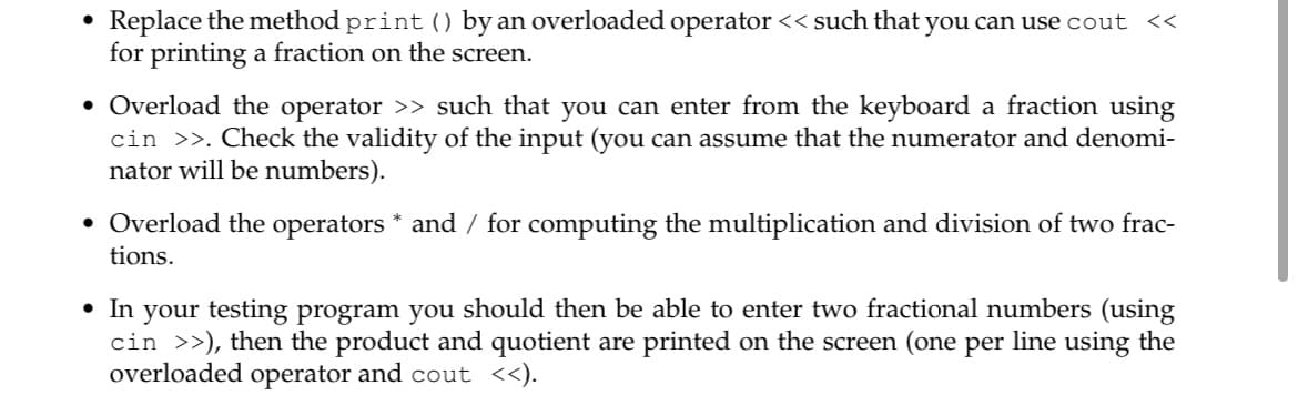 Replace the method print () by an overloaded operator << such that you can use cout <<
for printing a fraction on the screen.
• Overload the operator >> such that you can enter from the keyboard a fraction using
cin >>. Check the validity of the input (you can assume that the numerator and denomi-
nator will be numbers).
• Overload the operators * and / for computing the multiplication and division of two frac-
tions.
• In your testing program you should then be able to enter two fractional numbers (using
cin >>), then the product and quotient are printed on the screen (one per line using the
overloaded operator and cout <<).

