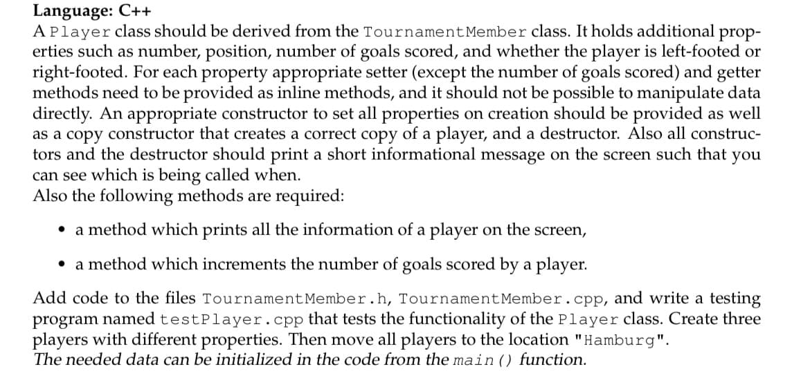 Language: C++
APlayer class should be derived from the TournamentMember class. It holds additional prop-
erties such as number, position, number of goals scored, and whether the player is left-footed or
right-footed. For each property appropriate setter (except the number of goals scored) and getter
methods need to be provided as inline methods, and it should not be possible to manipulate data
directly. An appropriate constructor to set all properties on creation should be provided as well
as a copy constructor that creates a correct copy of a player, and a destructor. Also all construc-
tors and the destructor should print a short informational message on the screen such that you
can see which is being called when.
Also the following methods are required:
• a method which prints all the information of a player on the screen,
• a method which increments the number of goals scored by a player.
Add code to the files TournamentMember.h, TournamentMember.cpp, and write a testing
program named testPlayer.cpp that tests the functionality of the Player class. Create three
players with different properties. Then move all players to the location "Hamburg".
The needed data can be initialized in the code from the main () function.
