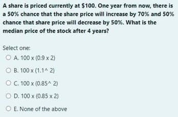 A share is priced currently at $100. One year from now, there is
a 50% chance that the share price will increase by 70% and 50%
chance that share price will decrease by 50%. What is the
median price of the stock after 4 years?
Select one:
O A. 100 x (0.9 x 2)
O B. 100 x (1.1^ 2)
O. 100 x (0.85^ 2)
O D. 100 x (0.85 x 2)
O E. None of the above
