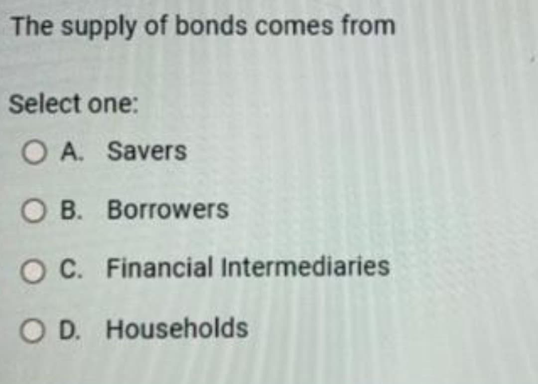 The supply of bonds comes from
Select one:
O A. Savers
OB. Borrowers
OC. Financial Intermediaries
O D. Households