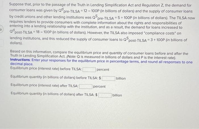 Suppose that, prior to the passage of the Truth in Lending Simplification Act and Regulation Z, the demand for
consumer loans was given by Qdpre-TILSA = 12 - 100P (in billions of dollars) and the supply of consumer loans
by credit unions and other lending institutions was QSp
pre-TILSA=5+100P (in billions of dollars). The TILSA now
requires lenders to provide consumers with complete information about the rights and responsibilities of
entering into a lending relationship with the institution, and as a result, the demand for loans increased to
Qd
post-TILSA 18-100P (in billions of dollars). However, the TILSA also imposed "compliance costs" on
lending institutions, and this reduced the supply of consumer loans to QSp post-TILSA=3+100P (in billions of
dollars).
Based on this information, compare the equilibrium price and quantity of consumer loans before and after the
Truth in Lending Simplification Act. (Note: Q is measured in billions of dollars and P is the interest rate).
Instructions: Enter your responses for the equilibrium price in percentage terms, and round all responses to one
decimal place.
Equilibrium price (interest rate) before TILSA:
percent
Equilibrium quantity (in billions of dollars) before TILSA: $
Equilibrium price (interest rate) after TILSA:
percent
Equilibrium quantity (in billions of dollars) after TILSA: $
billion
billion