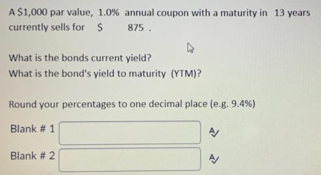 A $1,000 par value, 1.0% annual coupon with a maturity in 13 years
currently sells for $875.
4
What is the bonds current yield?
What is the bond's yield to maturity (YTM)?
Round your percentages to one decimal place (e.g. 9.4%)
Blank # 1
Blank # 2
A/
A/
