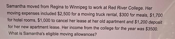 Samantha moved from Regina to Winnipeg to work at Red River College. Her
moving expenses included $2,500 for a moving truck rental, $300 for meals, $1,700
for hotel rooms, $1,000 to cancel her lease at her old apartment and $1,200 deposit
for her new apartment lease. Her income from the college for the year was $3500.
What is Samantha's eligible moving allowances?