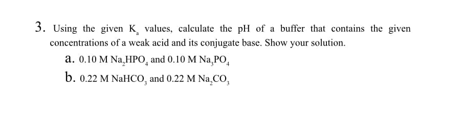 3. Using the given K values, calculate the pH of a buffer that contains the given
a
concentrations of a weak acid and its conjugate base. Show your solution.
a. 0.10 M Na, HPO, and 0.10 M Na,PO,
b. 0.22 M NaHCO, and 0.22 M Na,CO,
