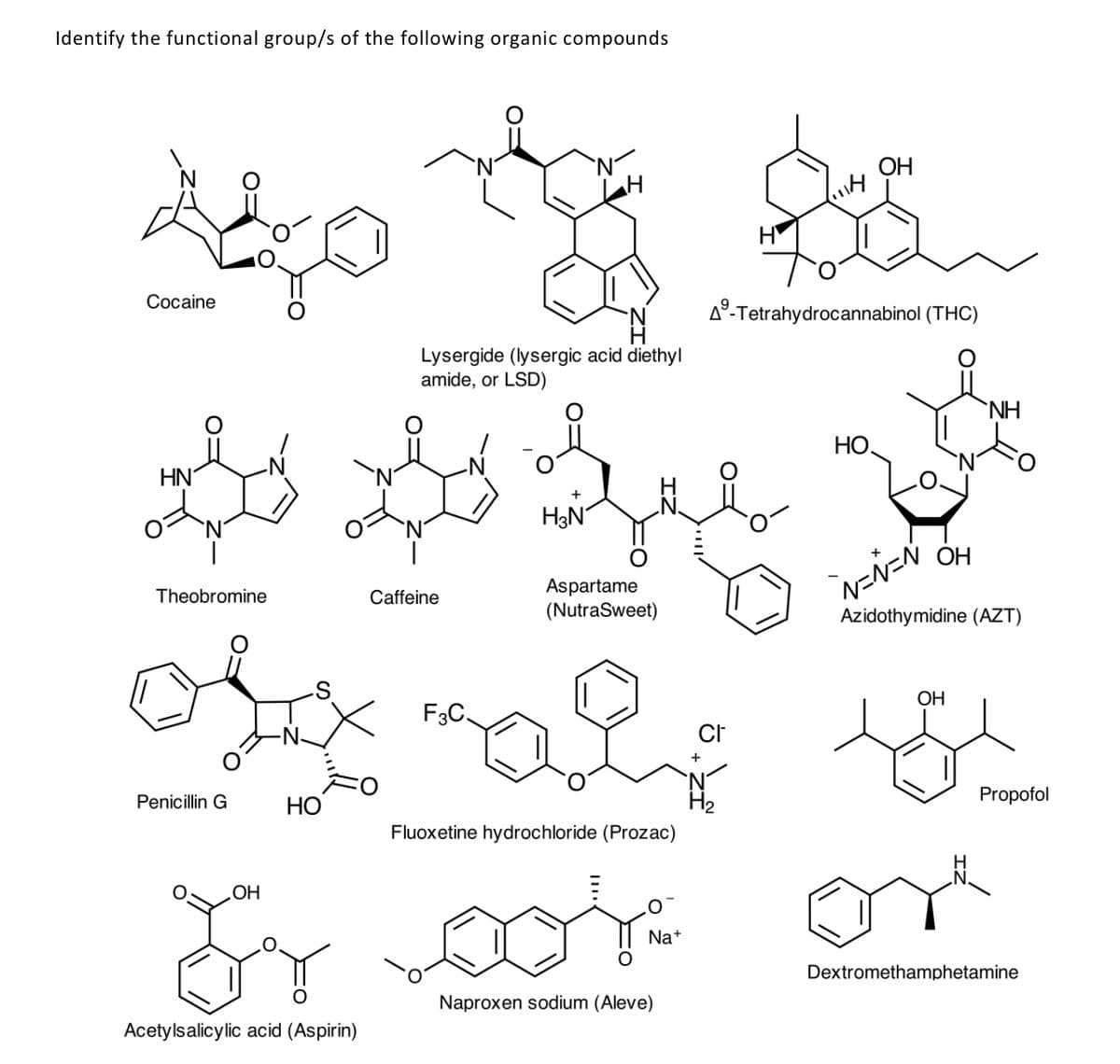 Identify the functional group/s of the following organic compounds
`N
ОН
Соcaine
A°-Tetrahydrocannabinol (THC)
Lysergide (lysergic acid diethyl
amide, or LSD)
`NH
НО.
HN
+
H3N
ОН
Aspartame
(NutraSweet)
Theobromine
Caffeine
Azidothymidine (AZT)
ОН
F3C.
'N
H2
Penicillin G
НО
Propofol
Fluoxetine hydrochloride (Prozac)
HO
Na+
Dextromethamphetamine
Naproxen sodium (Aleve)
Acetylsalicylic acid (Aspirin)
