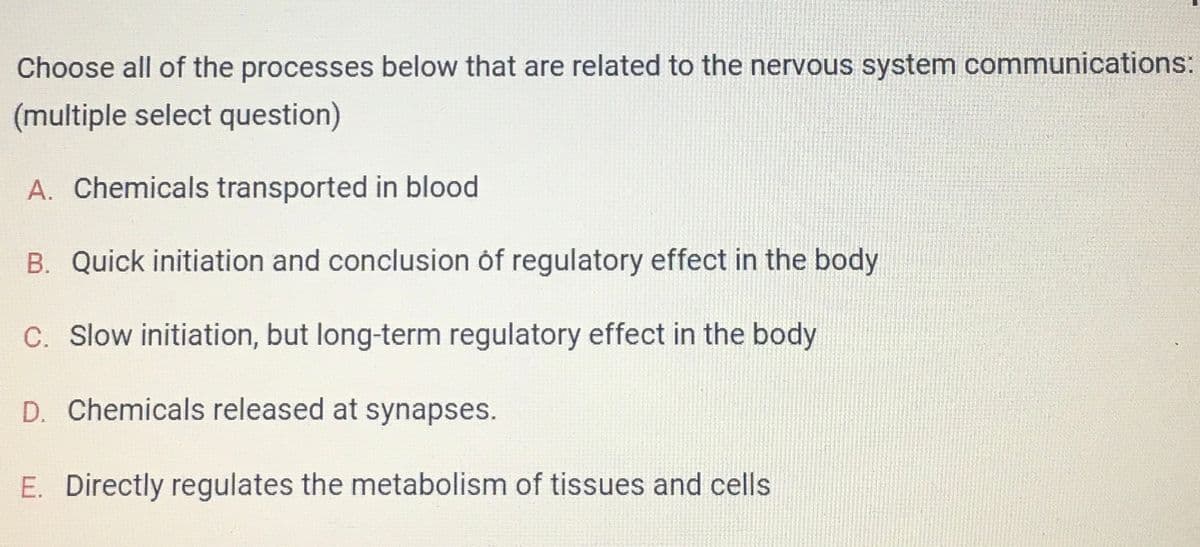 Choose all of the processes below that are related to the nervous system communications:
(multiple select question)
A. Chemicals transported in blood
B. Quick initiation and conclusion of regulatory effect in the body
C. Slow initiation, but long-term regulatory effect in the body
D. Chemicals released at synapses.
E. Directly regulates the metabolism of tissues and cells