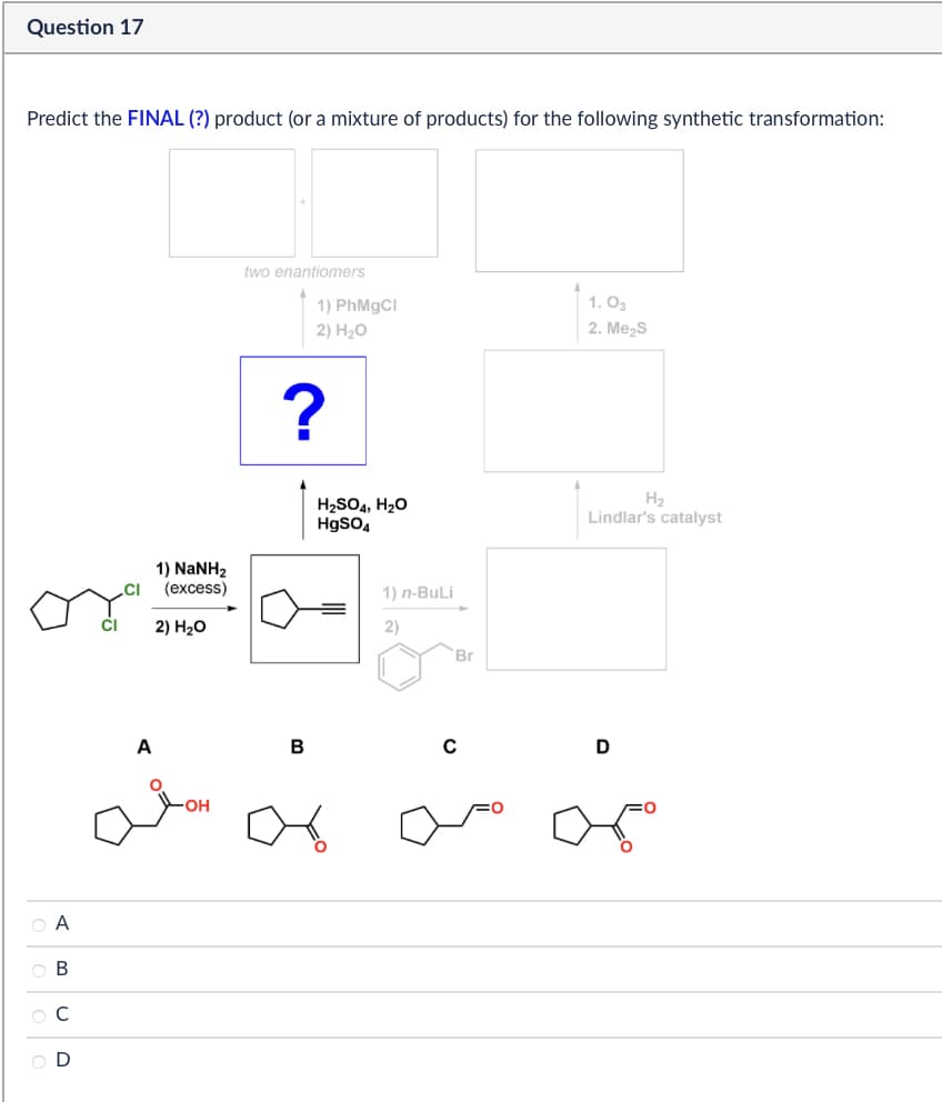 Question 17
Predict the FINAL (?) product (or a mixture of products) for the following synthetic transformation:
two enantiomers
1) PhMgCl
2) H₂O
1.03
2. Me₂S
?
.CI
1) NaNH,
(excess)
2) H₂O
H2SO4, H₂O
HgSO4
1) n-BuLi
2)
Br
CI
منه
ABCD
000
ов
OD
B
0
H2
Lindlar's catalyst
D