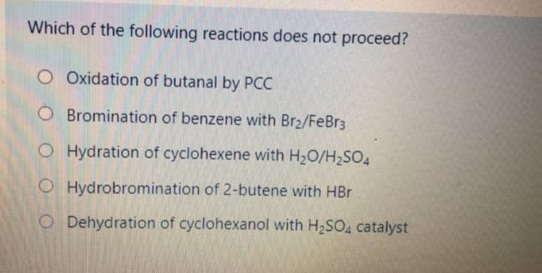 Which of the following reactions does not proceed?
O Oxidation of butanal by PCC
O Bromination of benzene with Br2/FeBr3
O Hydration of cyclohexene with H20/H2SO4
O Hydrobromination of 2-butene with HBr
O Dehydration of cyclohexanol with H2SO, catalyst
