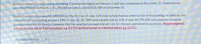Bonita Company is constructing a building. Construction began on February 1 and was completed on December 31. Expenditures
were $1,896,000 on March 1, $1,296,000 on June 1, and $3,025,000 on December 31.
Bonita Company borrowed $1,089,000 on March 1 on a 5-year, 12% note to help finance construction of the building. In addition, the
company had outstanding all year a 10%, 5-year, $2,327,000 note payable and an 11%, 4-year, $3,795,000 note payable. Compute
avoidable interest for Bonita Company. Use the weighted average interest rate for interest capitalization purposes. (Round weighted-
average interest rate to 4 decimal places, e.g. 0.2152 and final answer to 0 decimal places, e.g. 5,275.)
Avoidable interest