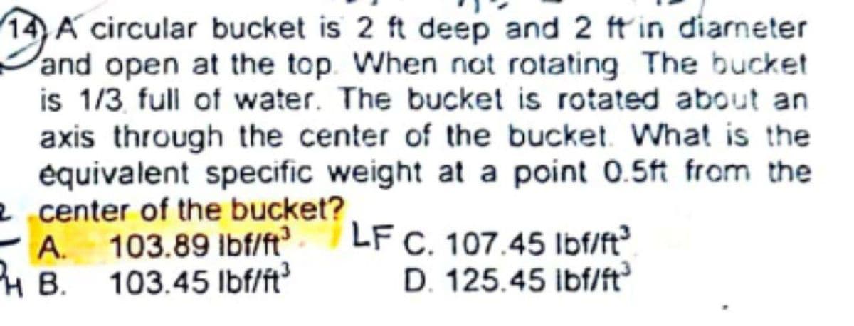 14) A circular bucket is 2 ft deep and 2 ft in diarneter
and open at the top. When not rotating The bucket
is 1/3 full of water. The bucket is rotated about an
axis through the center of the bucket. What is the
équivalent specific weight at a point 0.5ft from the
2 center of the bucket?
A. 103.89 lbf/ft
103.45 Ibf/ft
LF C. 107.45 lbf/ft?
D. 125.45 ibf/ft
HB.
