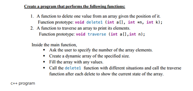 Create a program that performs the following functions:
1. A function to delete one value from an array given the position of it.
Function prototype: void deletel (int al], int *n, int k);
2. A function to traverse an array to print its elements.
Function prototype: void traverse (int a[], int n);
Inside the main function,
C++ program
▪ Ask the user to specify the number of the array elements.
•
Create a dynamic array of the specified size.
Fill the array with any values.
Call the deletel function with different situations and call the traverse
function after each delete to show the current state of the array.
.
▪