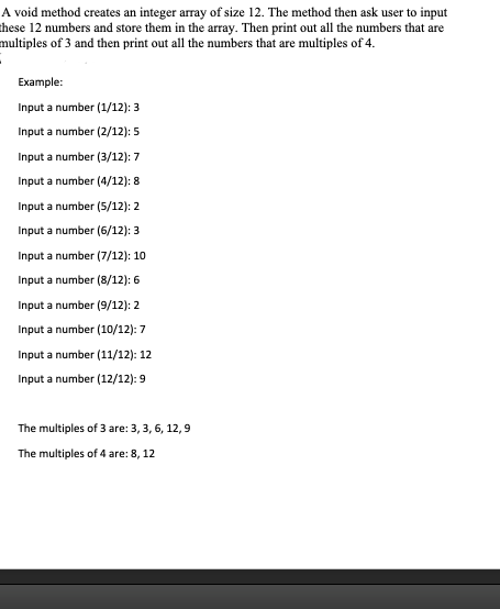 A void method creates an integer array of size 12. The method then ask user to input
these 12 numbers and store them in the array. Then print out all the numbers that are
multiples of 3 and then print out all the numbers that are multiples of 4.
Example:
Input a number (1/12): 3
Input a number (2/12): 5
Input a number (3/12): 7
Input a number (4/12): 8
Input a number (5/12): 2
Input a number (6/12): 3
Input a number (7/12): 10
Input a number (8/12): 6
Input a number (9/12): 2
Input a number (10/12): 7
Input a number (11/12): 12
Input a number (12/12): 9
The multiples of 3 are: 3, 3, 6, 12, 9
The multiples of 4 are: 8, 12
