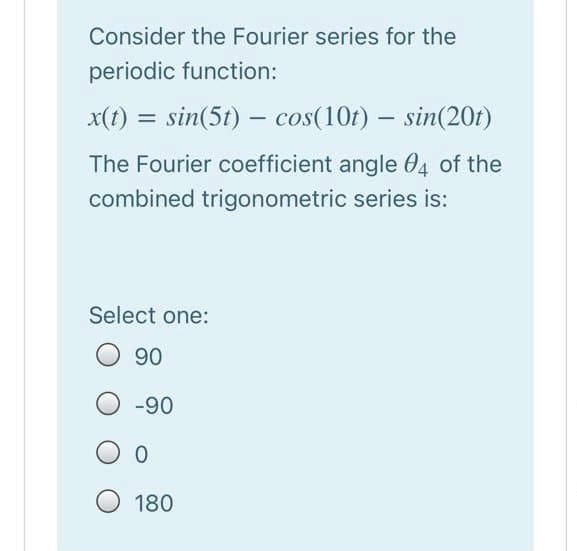 Consider the Fourier series for the
periodic function:
x(t) = sin(5t) – cos(10r) – sin(20t)
The Fourier coefficient angle 04 of the
combined trigonometric series is:
Select one:
90
-90
180
