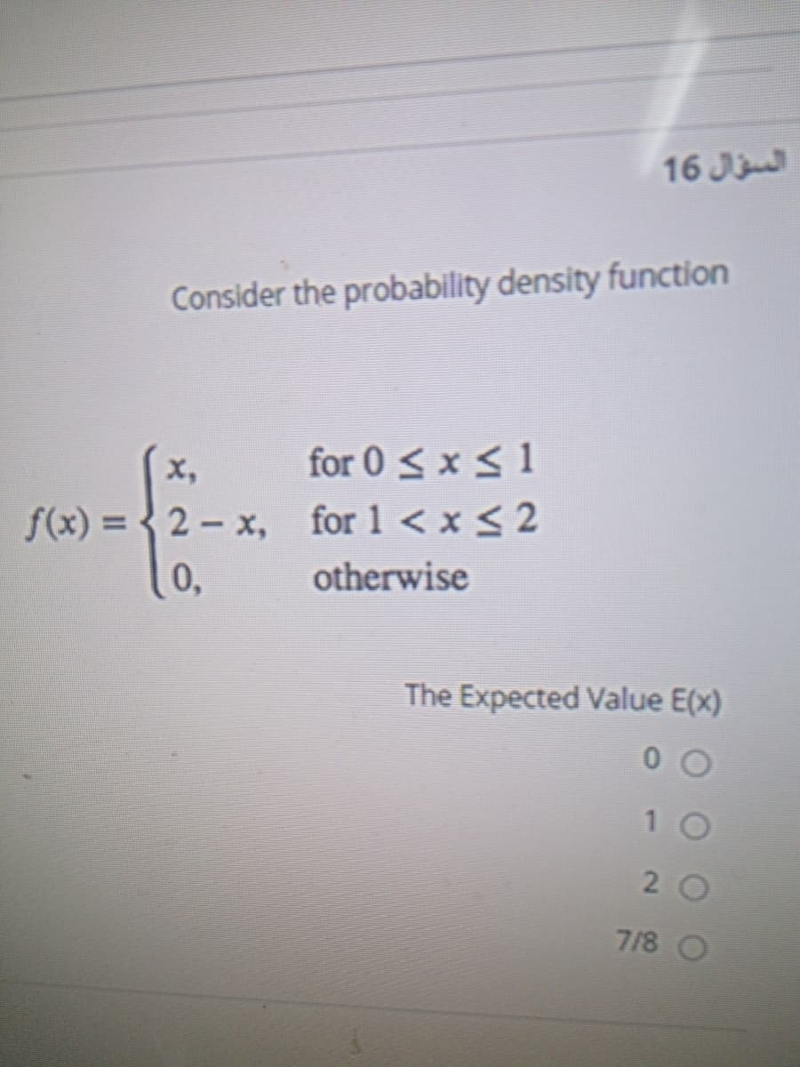 16 J
Consider the probability density function
for 0 < x < 1
f(x) = { 2- x, for 1 < x < 2
x,
0,
otherwise
The Expected Value E(x)
2 0
7/8 O
