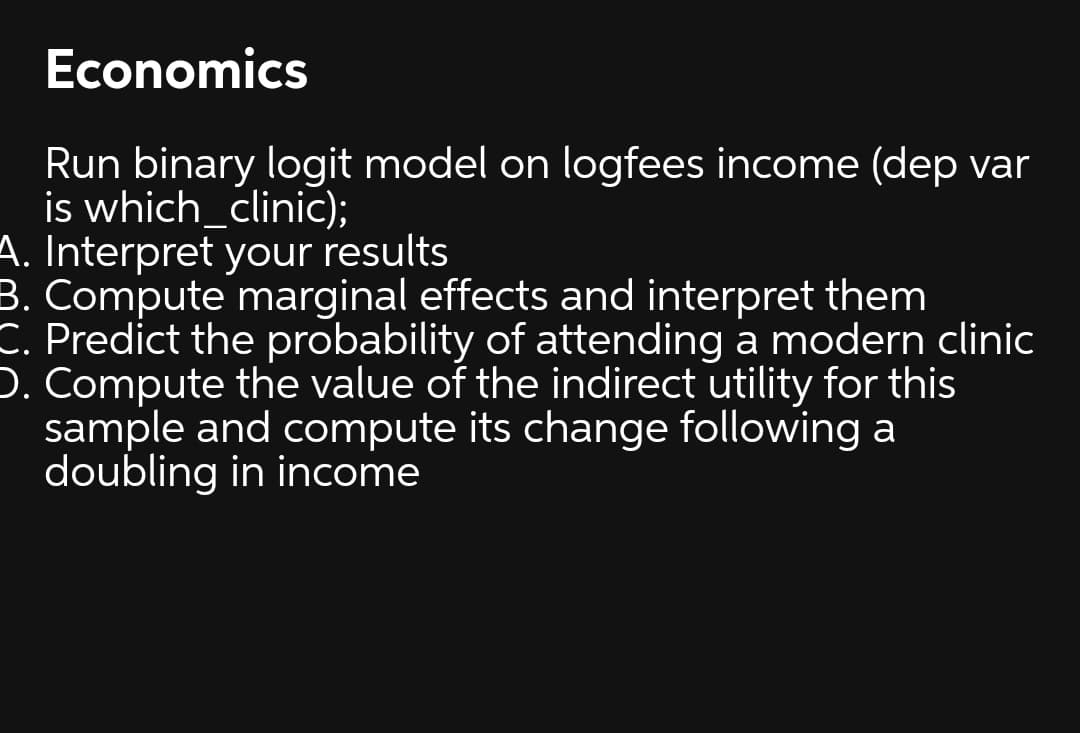 Economics
Run binary logit model on logfees income (dep var
is which_clinic);
A. Interpret your results
B. Compute marginal effects and interpret them
C. Predict the probability of attending a modern clinic
D. Compute the value of the indirect utility for this
sample and compute its change following a
doubling in income
