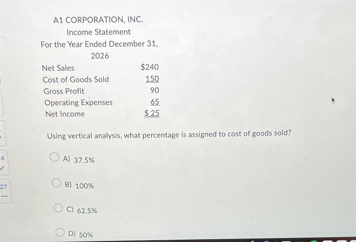 27
A1 CORPORATION, INC.
Income Statement
For the Year Ended December 31,
2026
Net Sales
Cost of Goods Sold
Gross Profit
Operating Expenses
Net Income
Using vertical analysis, what percentage is assigned to cost of goods sold?
OA) 37.5%
B) 100%
OC) 62.5%
$240
150
90
65
$25
D) 50%