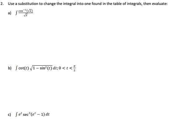 2. Use a substitution to change the integral into one found in the table of integrals, then evaluate:
cos(V)
a) S
b) S cot(t) V1- sin²(t) dt;0 < t <
c) Se' sec (e - 1) dt
