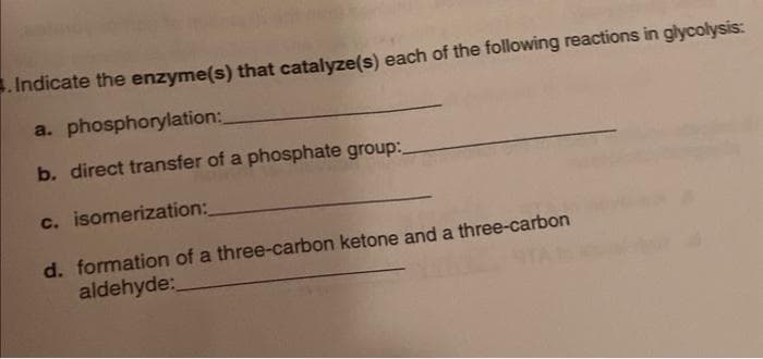 . Indicate the enzyme(s) that catalyze(s) each of the following reactions in glycolysis:
a. phosphorylation:
b. direct transfer of a phosphate group:
c. isomerization:
d. formation of a three-carbon ketone and a three-carbon
aldehyde:_
