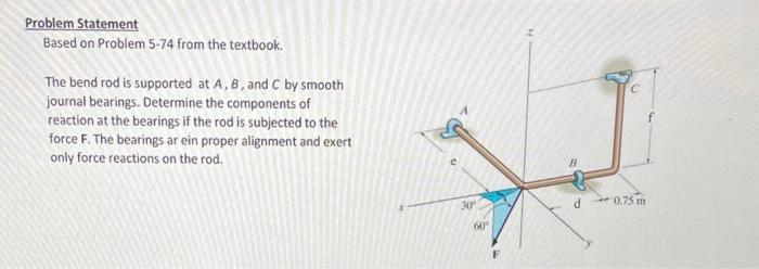 Problem Statement
Based on Problem 5-74 from the textbook.
The bend rod is supported at A, B, and C by smooth
journal bearings. Determine the components of
reaction at the bearings if the rod is subjected to the
force F. The bearings ar ein proper alignment and exert
only force reactions on the rod.
30°
60⁰
B
d
C
0.75 m
