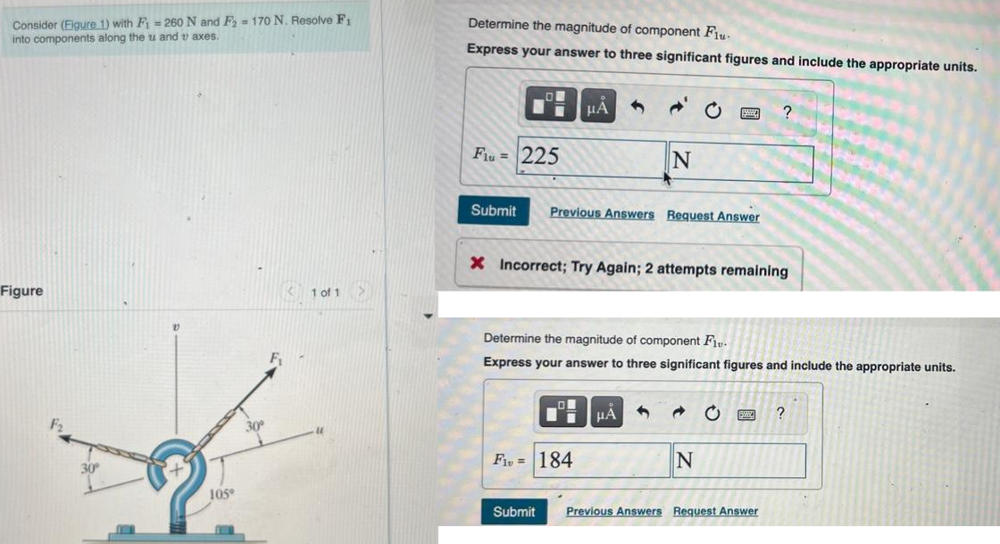 Consider (Figure 1) with F₁ = 260 N and F2 = 170 N. Resolve F₁
into components along the u and taxes.
Figure
105°
30°
F₁
1 of 1
Determine the magnitude of component Flu-
Express your answer to three significant figures and include the appropriate units.
LO
Submit
I
Flu = 225
μA
Previous Answers Request Answer
N
X Incorrect; Try Again; 2 attempts remaining
ī μA
F1, = 184
Determine the magnitude of component Fiv.
Express your answer to three significant figures and include the appropriate units.
N
?
C
Submit Previous Answers Request Answer
?