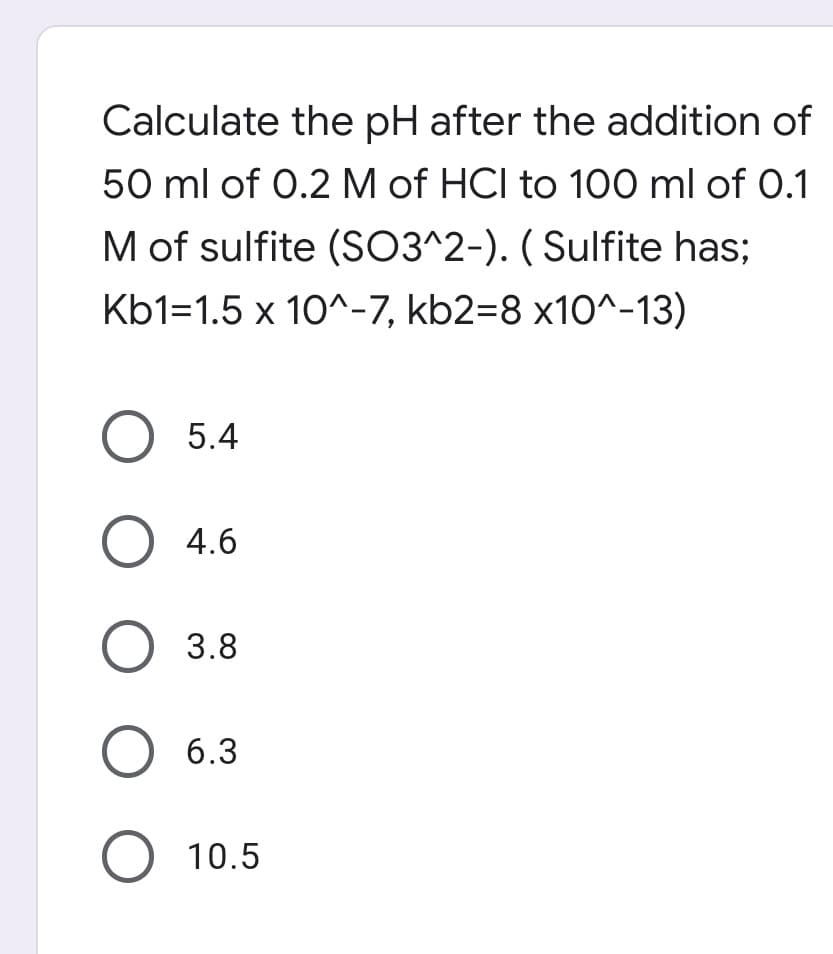 Calculate the pH after the addition of
50 ml of 0.2 M of HCI to 100 ml of 0.1
M of sulfite (SO3^2-). ( Sulfite has;
Kb1=1.5 x 10^-7, kb2=8 x10^-13)
O 5.4
O 4.6
О 3.8
О 6.3
О 10.5
