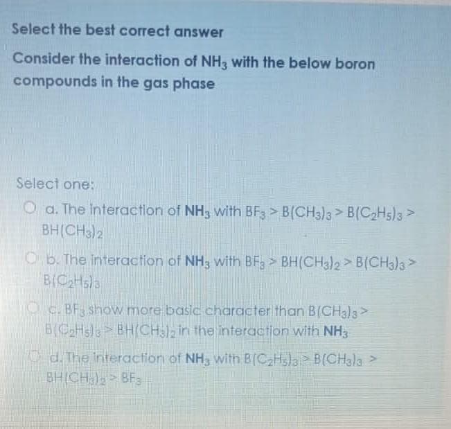 Select the best correct answer
Consider the interaction of NH3 with the below boron
compounds in the gas phase
Select one:
O a. The interaction of NH3 with BF3 > B(CH3)3> B(C2H5)3 >
BH(CH3)2
Ob. The interaction of NH3 with BFg > BH(CH3)2> B(CH3)3>
BICH5)3
O c. BF show more basic character than B(CH3)3>
B(CH3ls BH(CH)2 in the interaction with NH,
Od. The Interaction of NH3 with B(C,H3)3 B(CH3)3 >
BHICH)> BFs
