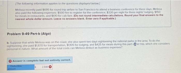 [The following information applies to the questions displayed below]
Melissa recently paid $695 for round-trip airfare to San Francisco to attend a business conference for three days. Melissa
also paid the following expenses, $500 fee to register for the conference, $320 per night for three nights' lodging, $150
for meals in restaurants, and $610 for cab fare. (Do not round intermediate calculations. Round your final answers to the
nearest whole dollar amount. Leave no answers blank. Enter zero if applicable.)
Problem 9-49 Part-b (Algo)
b. Suppose that while Melissa was on the coast, she also spent two days sightseeing the national parks in the area. To do the
sightseeing, she paid $1,870 for transportation, $1,105 for lodging, and $425 for meals during this part of her trip, which she considers
personal in nature. What amount of the total costs can Melissa deduct as business expenses?
Answer is complete but not entirely correct.
Deductible
amount
S
2,840