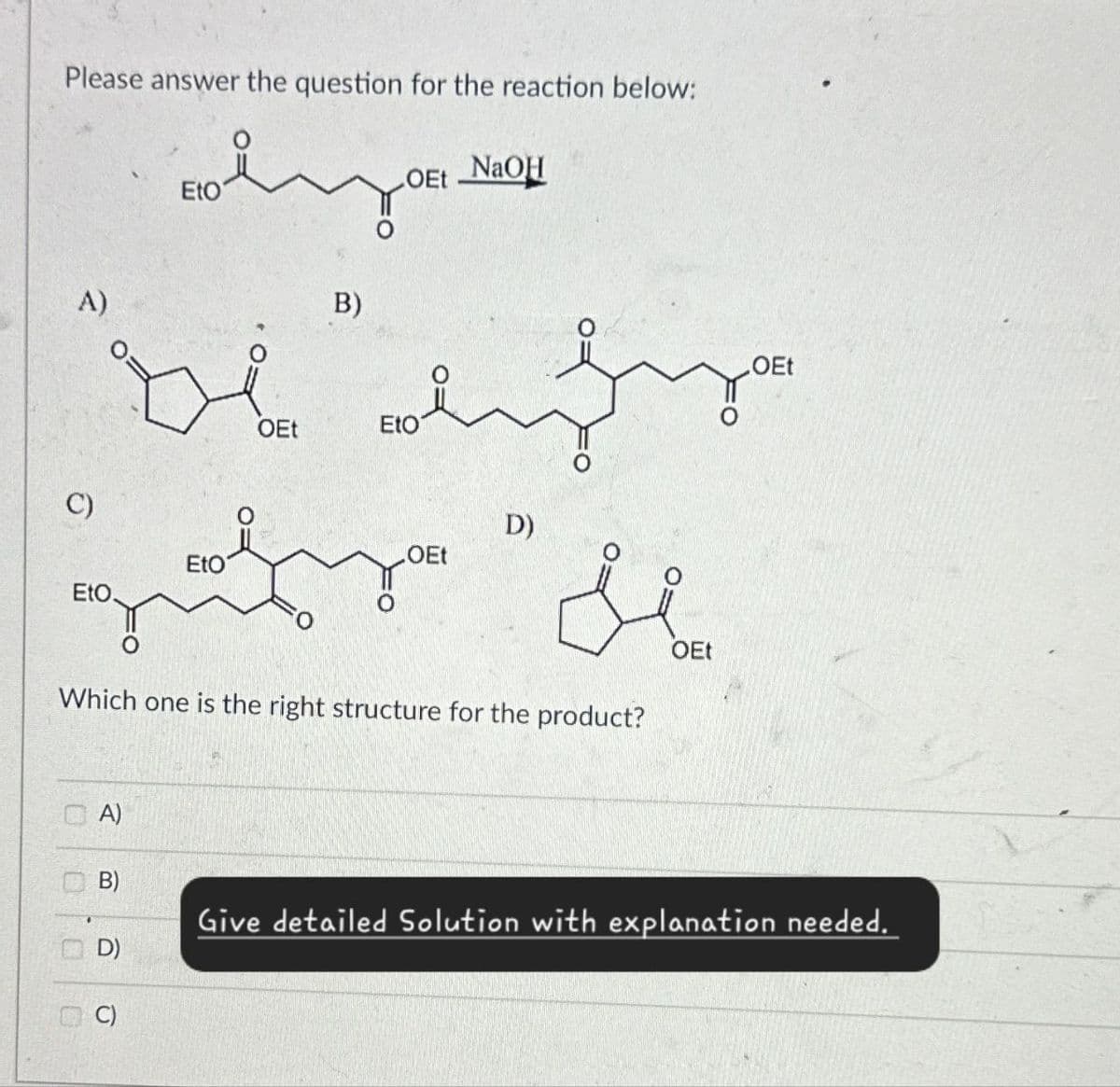 Please answer the question for the reaction below:
A)
Eto
Boot!
OEt NaOH
B)
OEt
مجة لة
OEt
EtO
C)
.OEt
EtO
EtO
D)
Si
Which one is the right structure for the product?
OEt
A)
B)
D)
C)
Give detailed Solution with explanation needed.