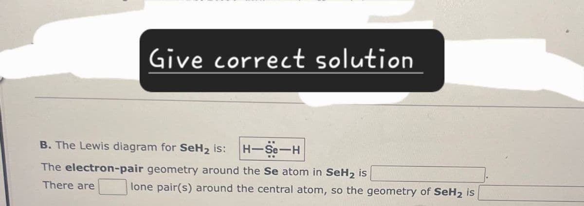 Give correct solution
B. The Lewis diagram for SeH2 is:
H-Se-H
The electron-pair geometry around the Se atom in SeH2 is
There are
lone pair(s) around the central atom, so the geometry of SeH2 is