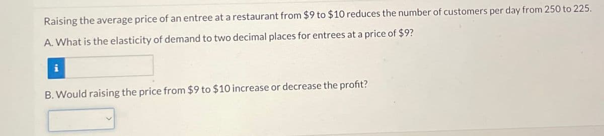 Raising the average price of an entree at a restaurant from $9 to $10 reduces the number of customers per day from 250 to 225.
A. What is the elasticity of demand to two decimal places for entrees at a price of $9?
i
B. Would raising the price from $9 to $10 increase or decrease the profit?