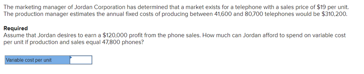 The marketing manager of Jordan Corporation has determined that a market exists for a telephone with a sales price of $19 per unit.
The production manager estimates the annual fixed costs of producing between 41,600 and 80,700 telephones would be $310,200.
Required
Assume that Jordan desires to earn a $120,000 profit from the phone sales. How much can Jordan afford to spend on variable cost
per unit if production and sales equal 47,800 phones?
Variable cost per unit