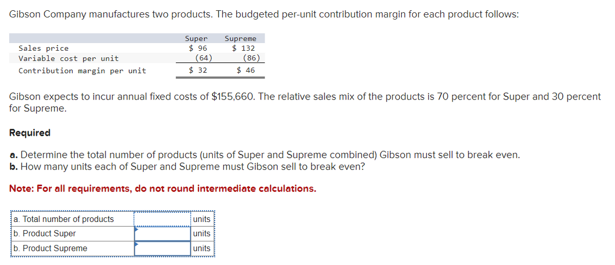Gibson Company manufactures two products. The budgeted per-unit contribution margin for each product follows:
Sales price
Variable cost per unit
Contribution margin per unit
Super
$ 96
(64)
a. Total number of products
b. Product Super
b. Product Supreme
$32
Supreme
$ 132
(86)
Gibson expects to incur annual fixed costs of $155,660. The relative sales mix of the products is 70 percent for Super and 30 percent
for Supreme.
units
units
units
$ 46
Required
a. Determine the total number of products (units of Super and Supreme combined) Gibson must sell to break even.
b. How many units each of Super and Supreme must Gibson sell to break even?
Note: For all requirements, do not round intermediate calculations.