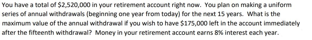You have a total of $2,520,000 in your retirement account right now. You plan on making a uniform
series of annual withdrawals (beginning one year from today) for the next 15 years. What is the
maximum value of the annual withdrawal if you wish to have $175,000 left in the account immediately
after the fifteenth withdrawal? Money in your retirement account earns 8% interest each year.
