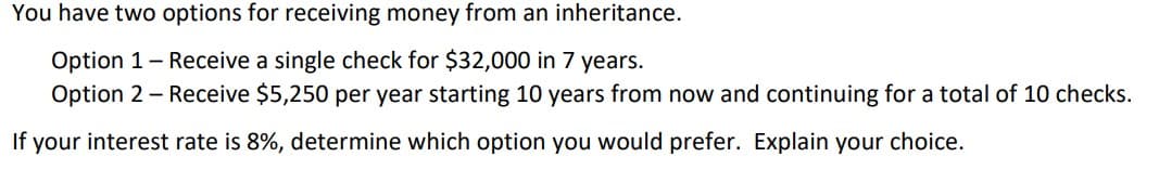 You have two options for receiving money from an inheritance.
Option 1 - Receive a single check for $32,000 in 7 years.
Option 2 - Receive $5,250 per year starting 10 years from now and continuing for a total of 10 checks.
If your interest rate is 8%, determine which option you would prefer. Explain your choice.